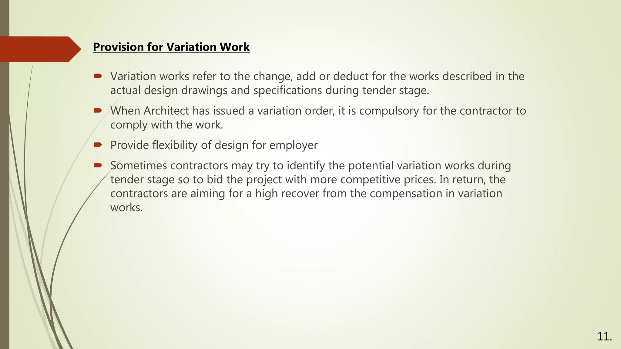  Variation works refer to the change, add or deduct for the works described in the
actual design drawings and specifications during tender stage.
 When Architect has issued a variation order, it is compulsory for the contractor to
comply with the work.
 Provide flexibility of design for employer
 Sometimes contractors may try to identify the potential variation works during
tender stage so to bid the project with more competitive prices. In return, the
contractors are aiming for a high recover from the compensation in variation
works.
Provision for Variation Work
11.
 