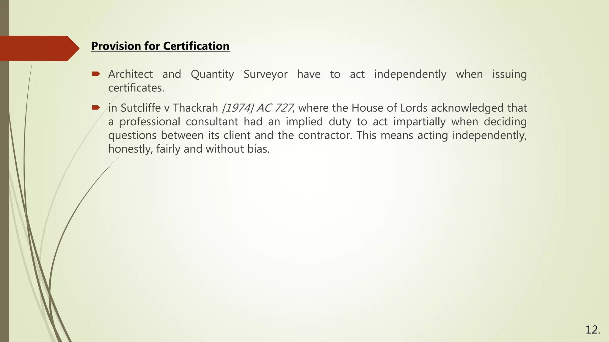  Architect and Quantity Surveyor have to act independently when issuing
certificates.
 in Sutcliffe v Thackrah [1974] AC 727, where the House of Lords acknowledged that
a professional consultant had an implied duty to act impartially when deciding
questions between its client and the contractor. This means acting independently,
honestly, fairly and without bias.
Provision for Certification
12.
 