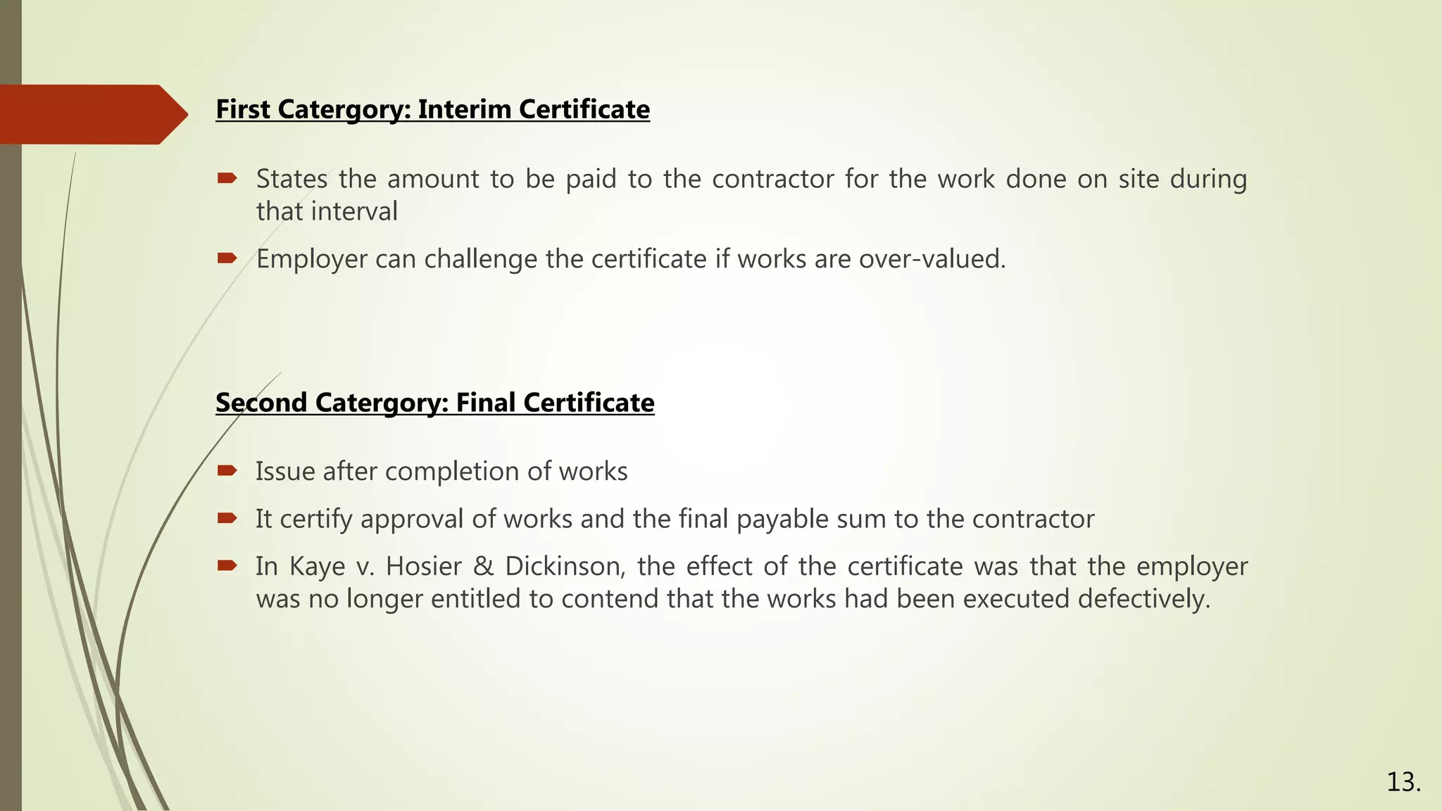  States the amount to be paid to the contractor for the work done on site during
that interval
 Employer can challenge the certificate if works are over-valued.
First Catergory: Interim Certificate
13.
Second Catergory: Final Certificate
 Issue after completion of works
 It certify approval of works and the final payable sum to the contractor
 In Kaye v. Hosier & Dickinson, the effect of the certificate was that the employer
was no longer entitled to contend that the works had been executed defectively.
 