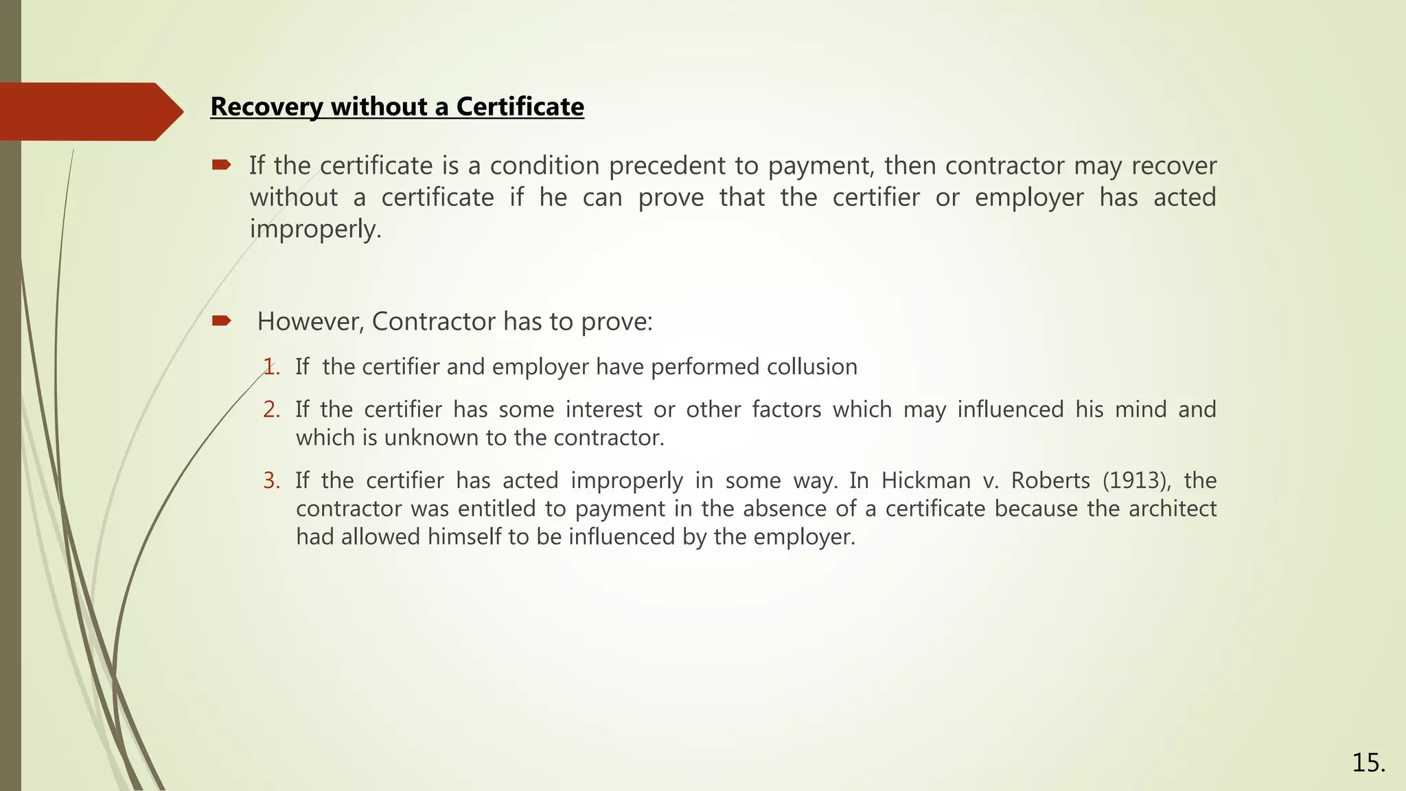  If the certificate is a condition precedent to payment, then contractor may recover
without a certificate if he can prove that the certifier or employer has acted
improperly.
 However, Contractor has to prove:
1. If the certifier and employer have performed collusion
2. If the certifier has some interest or other factors which may influenced his mind and
which is unknown to the contractor.
3. If the certifier has acted improperly in some way. In Hickman v. Roberts (1913), the
contractor was entitled to payment in the absence of a certificate because the architect
had allowed himself to be influenced by the employer.
Recovery without a Certificate
15.
 