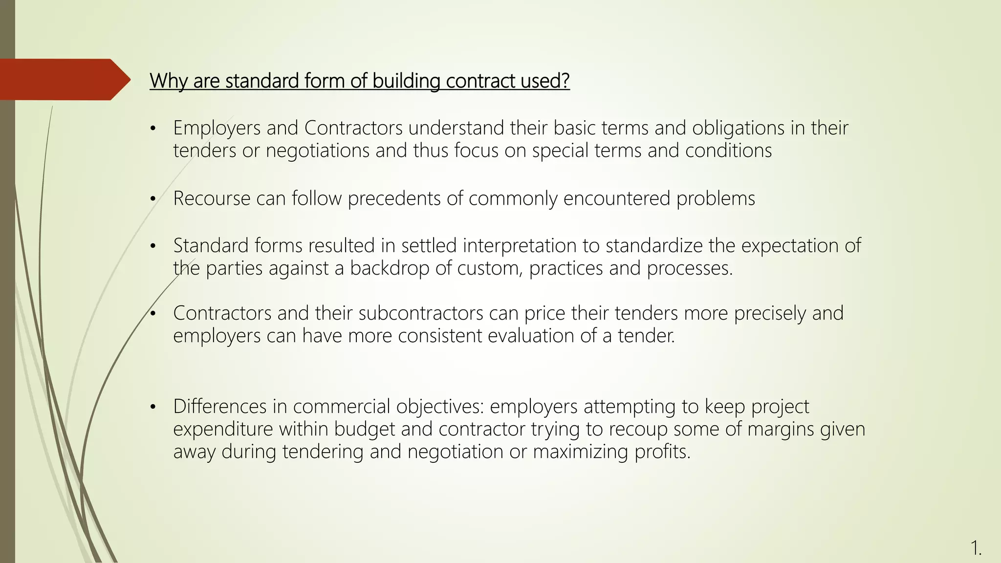 Why are standard form of building contract used?
• Employers and Contractors understand their basic terms and obligations in their
tenders or negotiations and thus focus on special terms and conditions
• Standard forms resulted in settled interpretation to standardize the expectation of
the parties against a backdrop of custom, practices and processes.
• Contractors and their subcontractors can price their tenders more precisely and
employers can have more consistent evaluation of a tender.
• Differences in commercial objectives: employers attempting to keep project
expenditure within budget and contractor trying to recoup some of margins given
away during tendering and negotiation or maximizing profits.
1.
• Recourse can follow precedents of commonly encountered problems
 