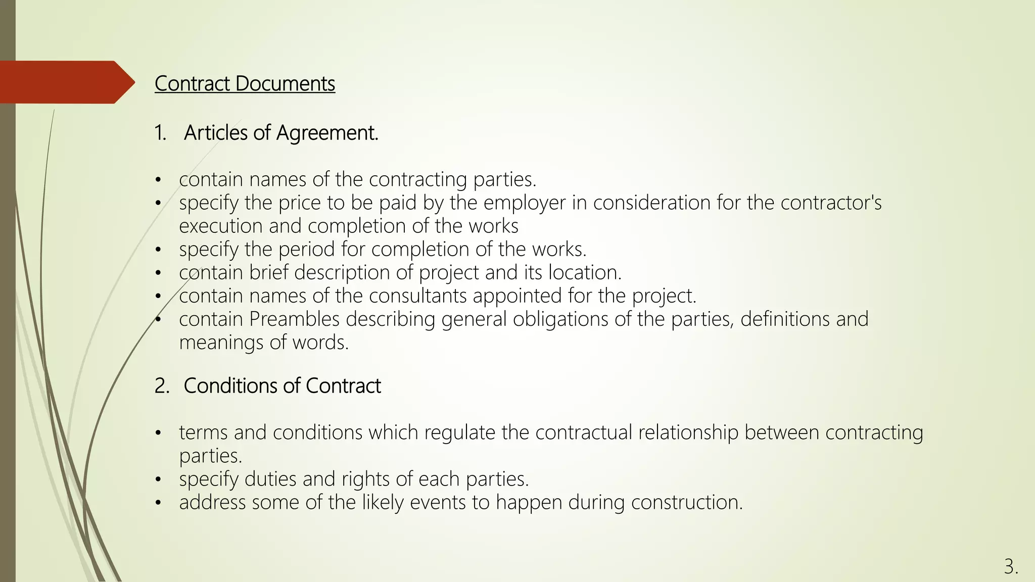 Contract Documents
1. Articles of Agreement.
• contain names of the contracting parties.
• specify the price to be paid by the employer in consideration for the contractor's
execution and completion of the works
• specify the period for completion of the works.
• contain brief description of project and its location.
• contain names of the consultants appointed for the project.
• contain Preambles describing general obligations of the parties, definitions and
meanings of words.
3.
2. Conditions of Contract
• terms and conditions which regulate the contractual relationship between contracting
parties.
• specify duties and rights of each parties.
• address some of the likely events to happen during construction.
 