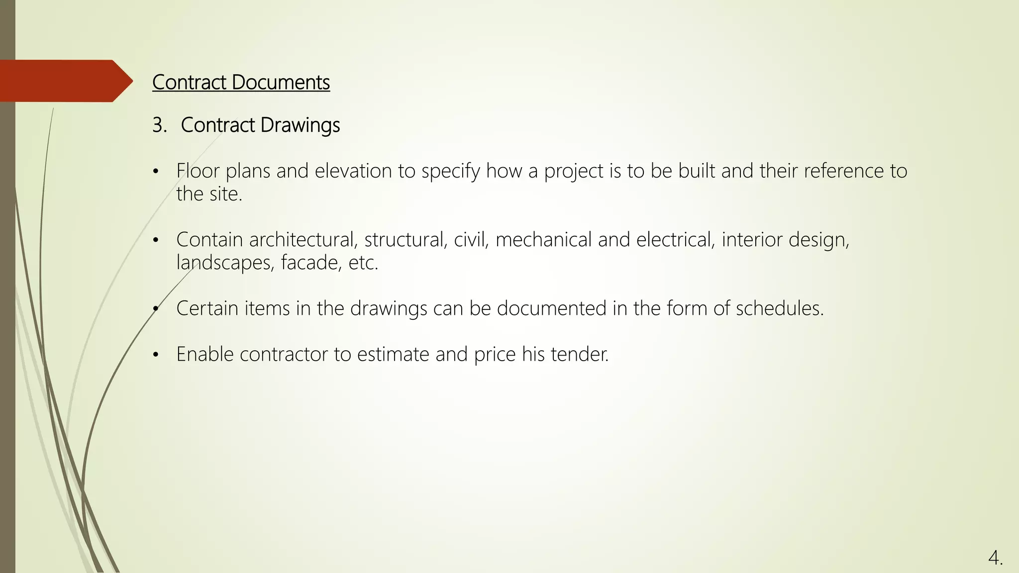Contract Documents
4.
3. Contract Drawings
• Floor plans and elevation to specify how a project is to be built and their reference to
the site.
• Contain architectural, structural, civil, mechanical and electrical, interior design,
landscapes, facade, etc.
• Certain items in the drawings can be documented in the form of schedules.
• Enable contractor to estimate and price his tender.
 