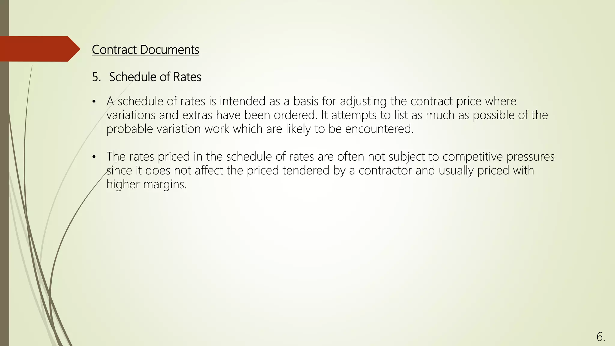 5. Schedule of Rates
• A schedule of rates is intended as a basis for adjusting the contract price where
variations and extras have been ordered. It attempts to list as much as possible of the
probable variation work which are likely to be encountered.
• The rates priced in the schedule of rates are often not subject to competitive pressures
since it does not affect the priced tendered by a contractor and usually priced with
higher margins.
Contract Documents
6.
 
