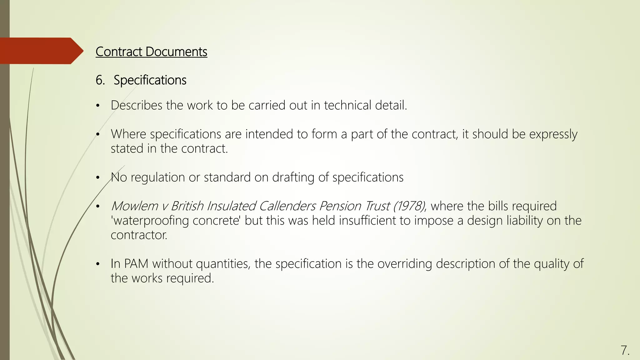 6. Specifications
• Describes the work to be carried out in technical detail.
• Where specifications are intended to form a part of the contract, it should be expressly
stated in the contract.
• No regulation or standard on drafting of specifications
• Mowlem v British Insulated Callenders Pension Trust (1978), where the bills required
'waterproofing concrete' but this was held insufficient to impose a design liability on the
contractor.
• In PAM without quantities, the specification is the overriding description of the quality of
the works required.
Contract Documents
7.
 