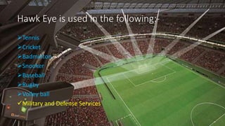 Hawk Eye is used in the following:-
Tennis
Cricket
Badminton
Snooker
Baseball
Rugby
Volley ball
Military and Defense Services
 