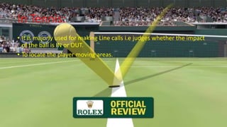 In Tennis:
• It is majorly used for making Line calls i.e judges whether the impact
of the ball is IN or OUT.
• To locate the player moving areas.
 