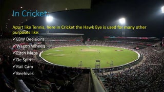 In Cricket:
Apart like Tennis, here in Cricket the Hawk Eye is used for many other
purposes like:
LBW Decisions
Wagon Wheels
Pitch Maps
De Spin
Rail Cam
Beehives
 