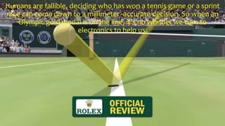 Humans are fallible, deciding who has won a tennis game or a sprint
race can come down to a millimeter -accurate decision. So when an
Olympic gold medal is on the line, it’s no wonder we turn to
electronics to help us.
 