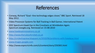 References
• Conway, Richard “Goal –line technology edges closer,” BBC Sport. Retrieved 18
May 2012.
• Video Processor Systems for Ball Tracking in Ball Games. International Patent
• IEEE Spectrum:Hawk Eye in the Crosshairs at Wimbledon Again.
Spectrum.ieeegbv.org. Retrieved on 15-08-2010
• www.hawkeyeinnovations.co.uk
• http://www.therulesofcricket.co.uk
• http://cricketingview.blogspot.in/2010/06/problems-with-hawkeye.html
• www.images.google.com
• http://www.espncricinfo.com/ci/content/story/250365.html
 
