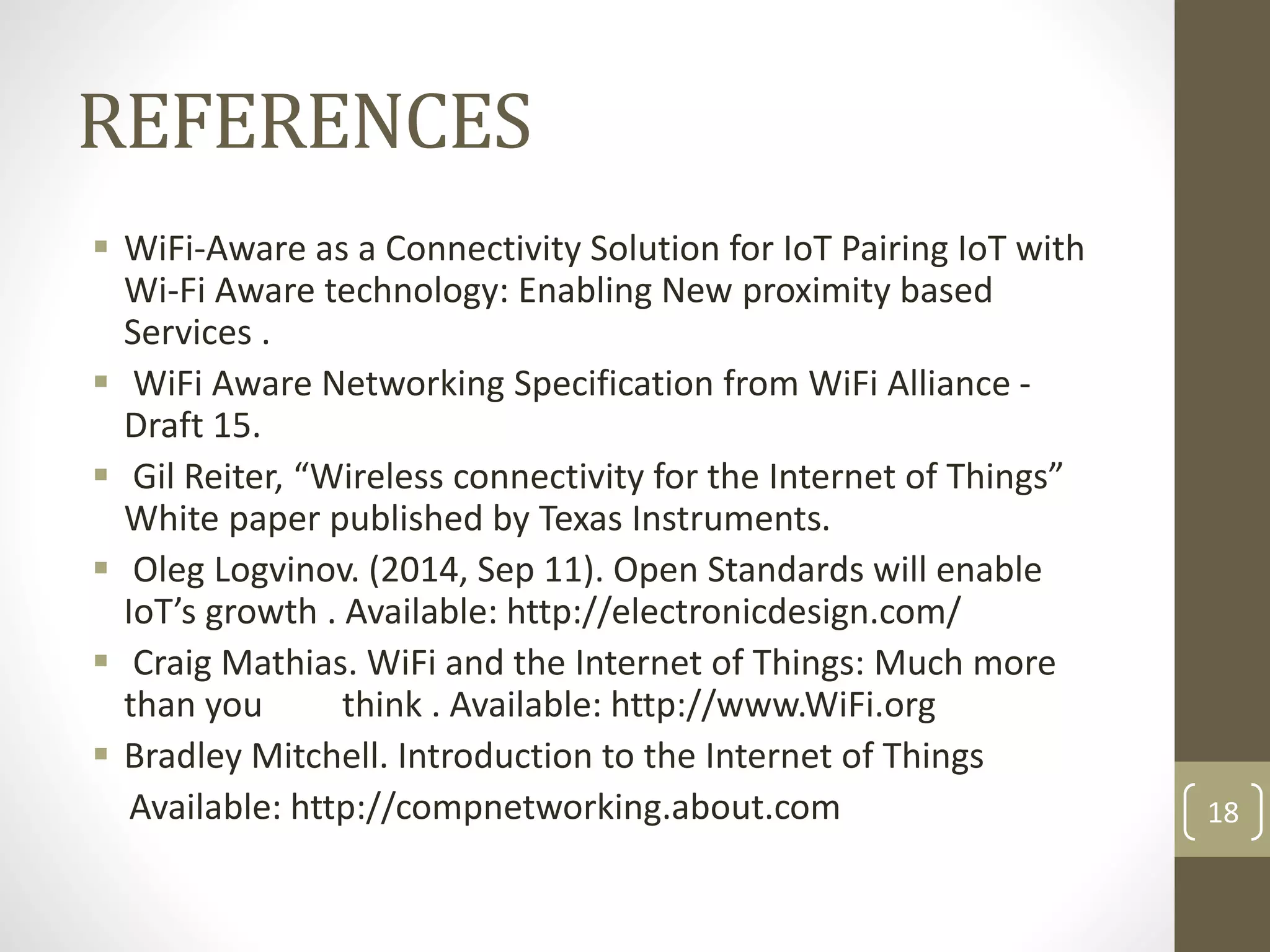 REFERENCES
 WiFi-Aware as a Connectivity Solution for IoT Pairing IoT with
Wi-Fi Aware technology: Enabling New proximity based
Services .
 WiFi Aware Networking Specification from WiFi Alliance -
Draft 15.
 Gil Reiter, “Wireless connectivity for the Internet of Things”
White paper published by Texas Instruments.
 Oleg Logvinov. (2014, Sep 11). Open Standards will enable
IoT’s growth . Available: http://electronicdesign.com/
 Craig Mathias. WiFi and the Internet of Things: Much more
than you think . Available: http://www.WiFi.org
 Bradley Mitchell. Introduction to the Internet of Things
Available: http://compnetworking.about.com 18
 