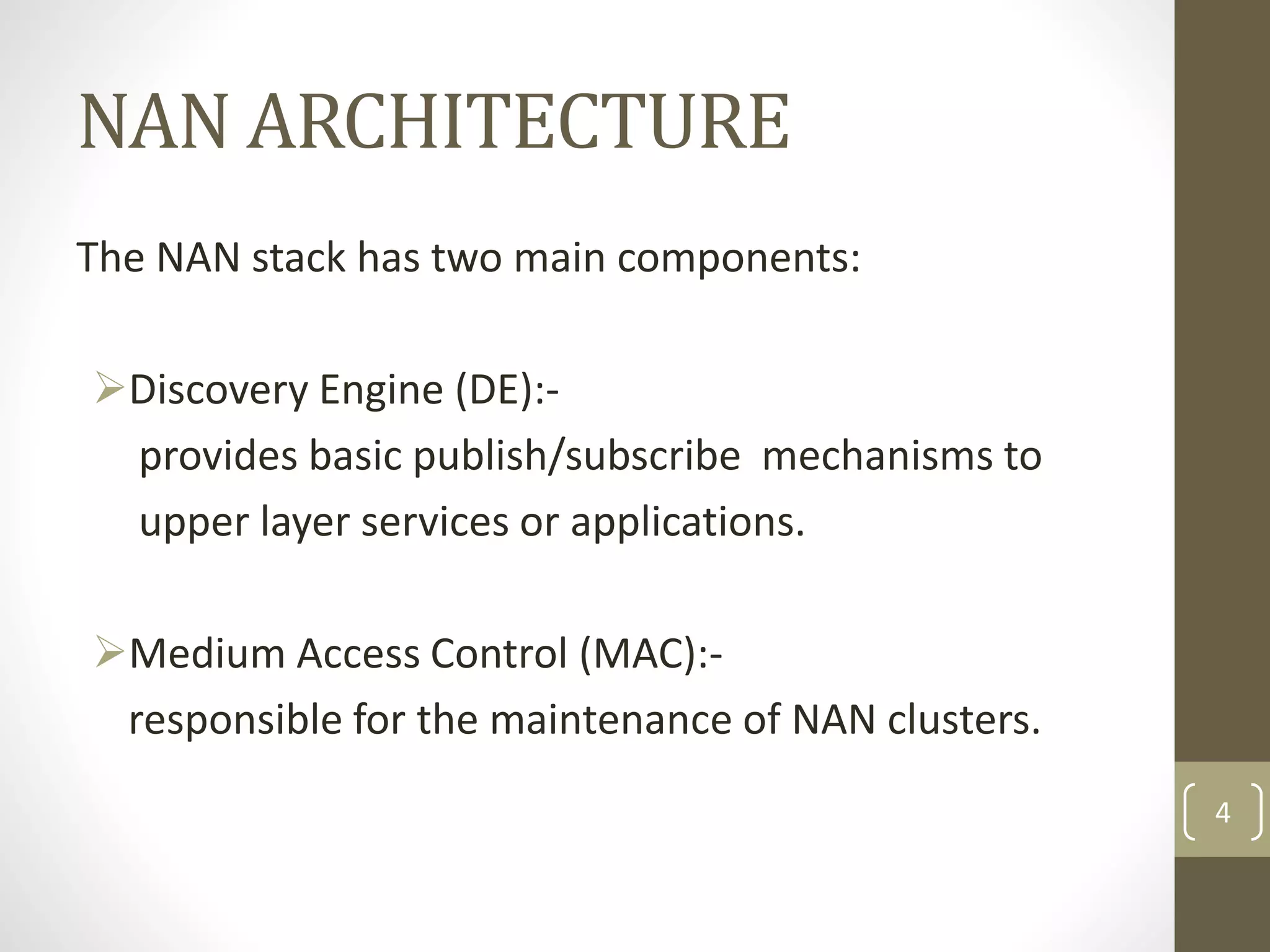 NAN ARCHITECTURE
The NAN stack has two main components:
Discovery Engine (DE):-
provides basic publish/subscribe mechanisms to
upper layer services or applications.
Medium Access Control (MAC):-
responsible for the maintenance of NAN clusters.
4
 