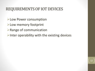REQUIREMENTSOF IOT DEVICES
Low Power consumption
Low memory footprint
Range of communication
Inter operability with the existing devices
12
 