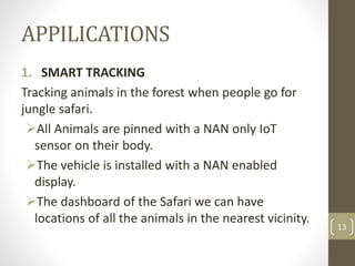 APPILICATIONS
1. SMART TRACKING
Tracking animals in the forest when people go for
jungle safari.
All Animals are pinned with a NAN only IoT
sensor on their body.
The vehicle is installed with a NAN enabled
display.
The dashboard of the Safari we can have
locations of all the animals in the nearest vicinity.
13
 
