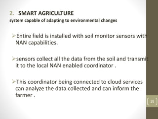 2. SMART AGRICULTURE
system capable of adapting to environmental changes
Entire field is installed with soil monitor sensors with
NAN capabilities.
sensors collect all the data from the soil and transmit
it to the local NAN enabled coordinator .
This coordinator being connected to cloud services
can analyze the data collected and can inform the
farmer .
15
 