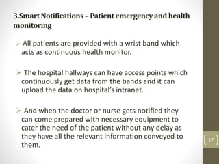 3.SmartNotifications–Patientemergencyandhealth
monitoring
 All patients are provided with a wrist band which
acts as continuous health monitor.
 The hospital hallways can have access points which
continuously get data from the bands and it can
upload the data on hospital’s intranet.
 And when the doctor or nurse gets notified they
can come prepared with necessary equipment to
cater the need of the patient without any delay as
they have all the relevant information conveyed to
them.
17
 