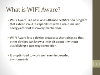 What is WIFI Aware?
Wi-Fi Aware is a new Wi-Fi Alliance certification program
that extends Wi-Fi’s capabilities with a real-time and
energy-efficient discovery mechanism.
Wi-Fi Aware lets a device broadcast short pings so that
other devices can know a little bit about it without
establishing a two-way connection.
It is optimized to work well even in crowded
environments.
2
 