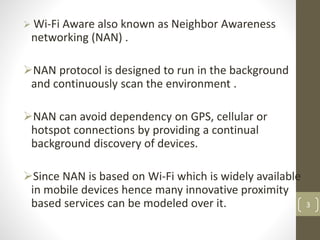  Wi-Fi Aware also known as Neighbor Awareness
networking (NAN) .
NAN protocol is designed to run in the background
and continuously scan the environment .
NAN can avoid dependency on GPS, cellular or
hotspot connections by providing a continual
background discovery of devices.
Since NAN is based on Wi-Fi which is widely available
in mobile devices hence many innovative proximity
based services can be modeled over it. 3
 