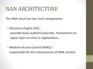 NAN ARCHITECTURE
The NAN stack has two main components:
Discovery Engine (DE):-
provides basic publish/subscribe mechanisms to
upper layer services or applications.
Medium Access Control (MAC):-
responsible for the maintenance of NAN clusters.
4
 