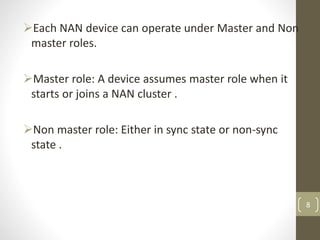 Each NAN device can operate under Master and Non
master roles.
Master role: A device assumes master role when it
starts or joins a NAN cluster .
Non master role: Either in sync state or non-sync
state .
8
 