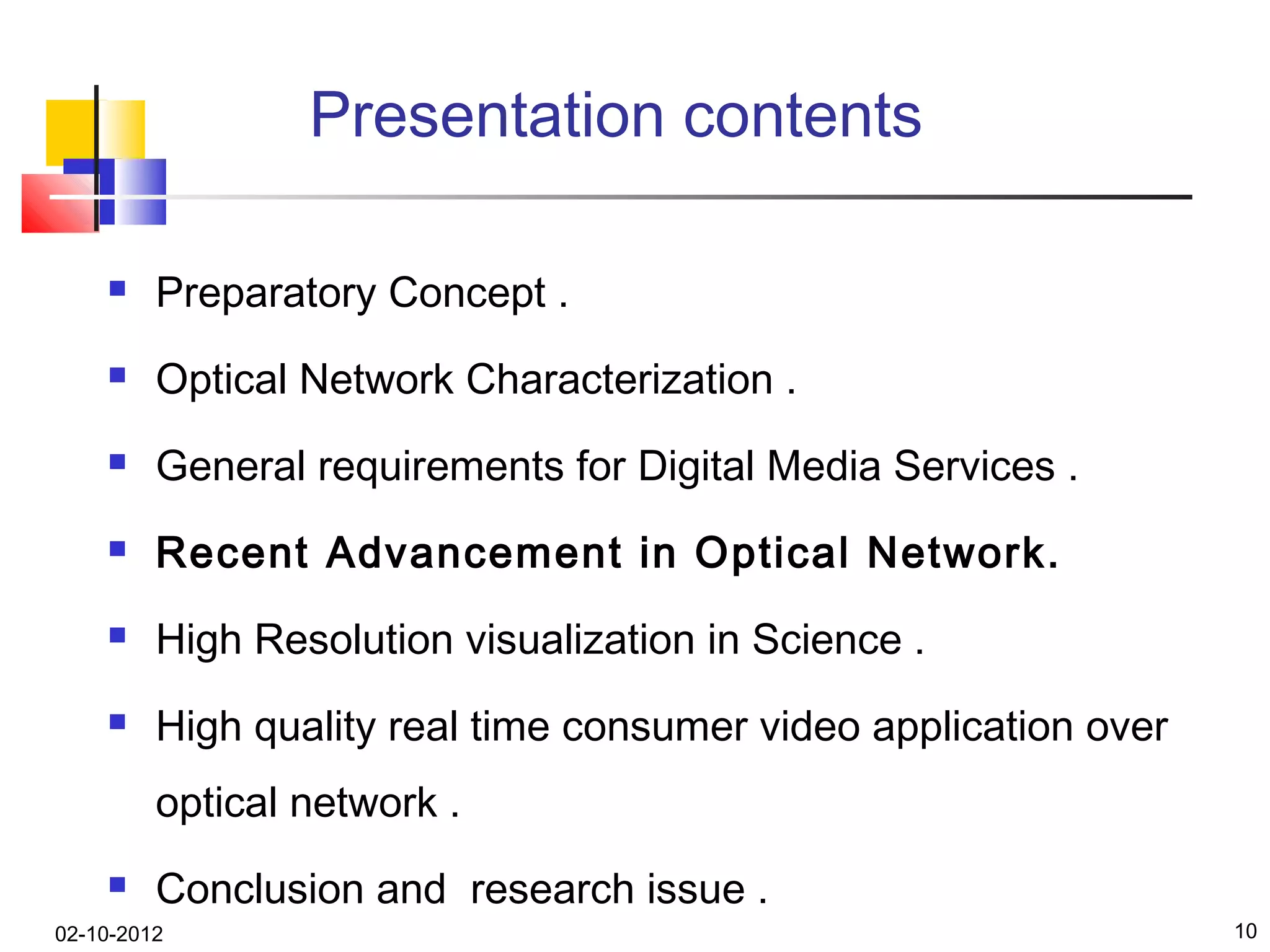 Presentation contents

        Preparatory Concept .
        Optical Network Characterization .
        General requirements for Digital Media Services .
        Recent Advancement in Optical Network.
        High Resolution visualization in Science .
        High quality real time consumer video application over
         optical network .
        Conclusion and research issue .
02-10-2012                                                        10
 