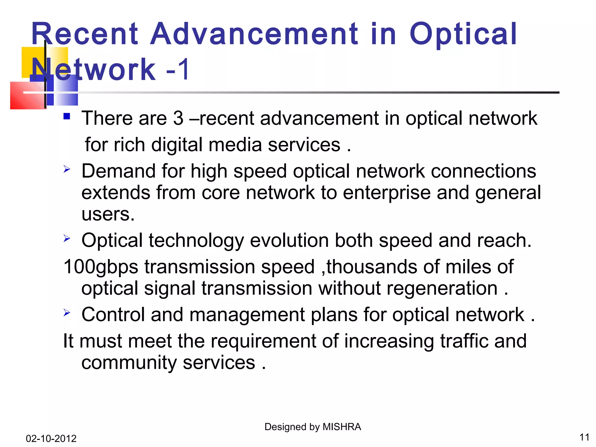 Recent Advancement in Optical
Network -1
         There are 3 –recent advancement in optical network
          for rich digital media services .
        Demand for high speed optical network connections

          extends from core network to enterprise and general
          users.
        Optical technology evolution both speed and reach.

       100gbps transmission speed ,thousands of miles of
          optical signal transmission without regeneration .
        Control and management plans for optical network .

       It must meet the requirement of increasing traffic and
          community services .


                             Designed by MISHRA
02-10-2012                                                      11
 
