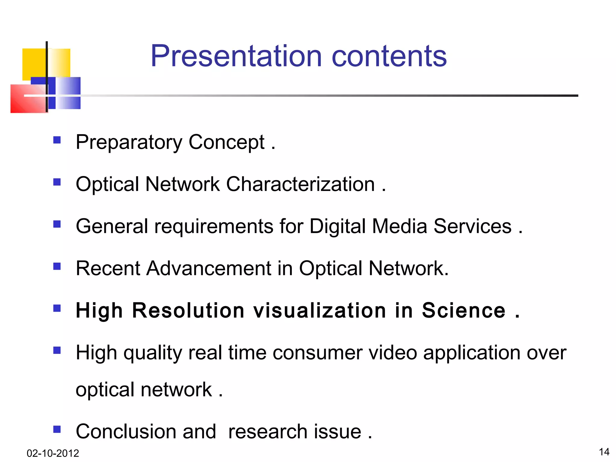 Presentation contents

        Preparatory Concept .
        Optical Network Characterization .
        General requirements for Digital Media Services .
        Recent Advancement in Optical Network.
        High Resolution visualization in Science .
        High quality real time consumer video application over
         optical network .
        Conclusion and research issue .
02-10-2012                                                        14
 