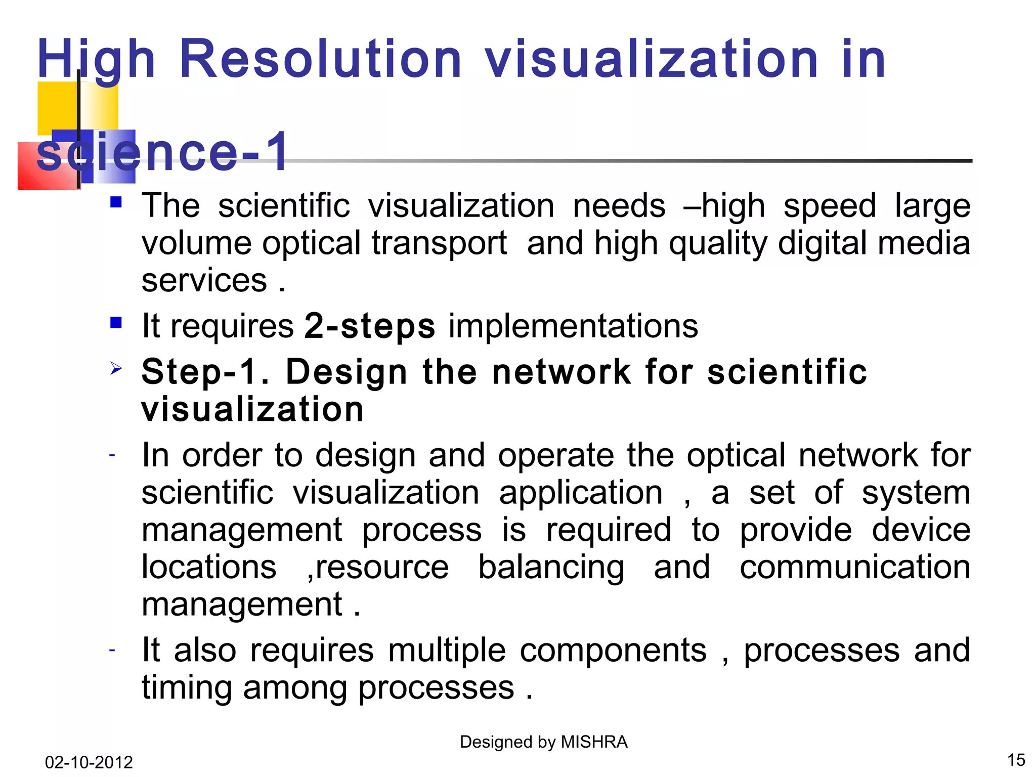High Resolution visualization in
science-1
            The scientific visualization needs –high speed large
             volume optical transport and high quality digital media
             services .
            It requires 2-steps implementations
            Step-1. Design the network for scientific
             visualization
       -     In order to design and operate the optical network for
             scientific visualization application , a set of system
             management process is required to provide device
             locations ,resource balancing and communication
             management .
       -     It also requires multiple components , processes and
             timing among processes .
                                  Designed by MISHRA
02-10-2012                                                             15
 