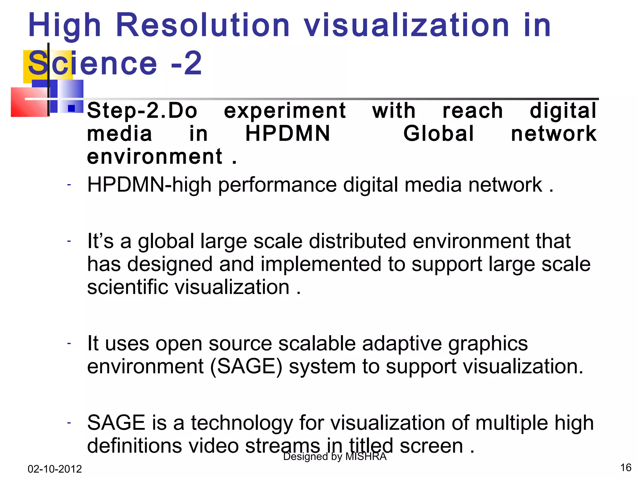 High Resolution visualization in
Science -2
            Step-2.Do experiment with reach digital
             media   in    HPDMN            Global    network
             environment .
       -     HPDMN-high performance digital media network .

       -     It’s a global large scale distributed environment that
             has designed and implemented to support large scale
             scientific visualization .

       -     It uses open source scalable adaptive graphics
             environment (SAGE) system to support visualization.

       -     SAGE is a technology for visualization of multiple high
             definitions video streams in MISHRA screen .
                                   Designed by
                                               titled
02-10-2012                                                             16
 