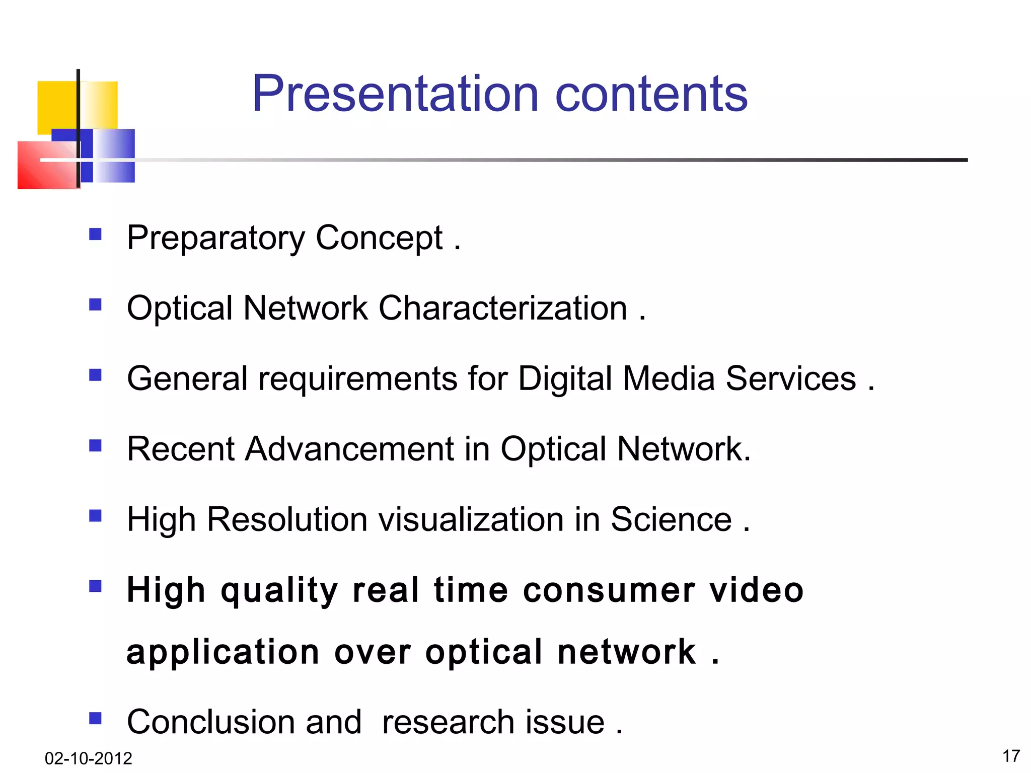 Presentation contents

        Preparatory Concept .
        Optical Network Characterization .
        General requirements for Digital Media Services .
        Recent Advancement in Optical Network.
        High Resolution visualization in Science .
        High quality real time consumer video
         application over optical network .
        Conclusion and research issue .
02-10-2012                                                   17
 