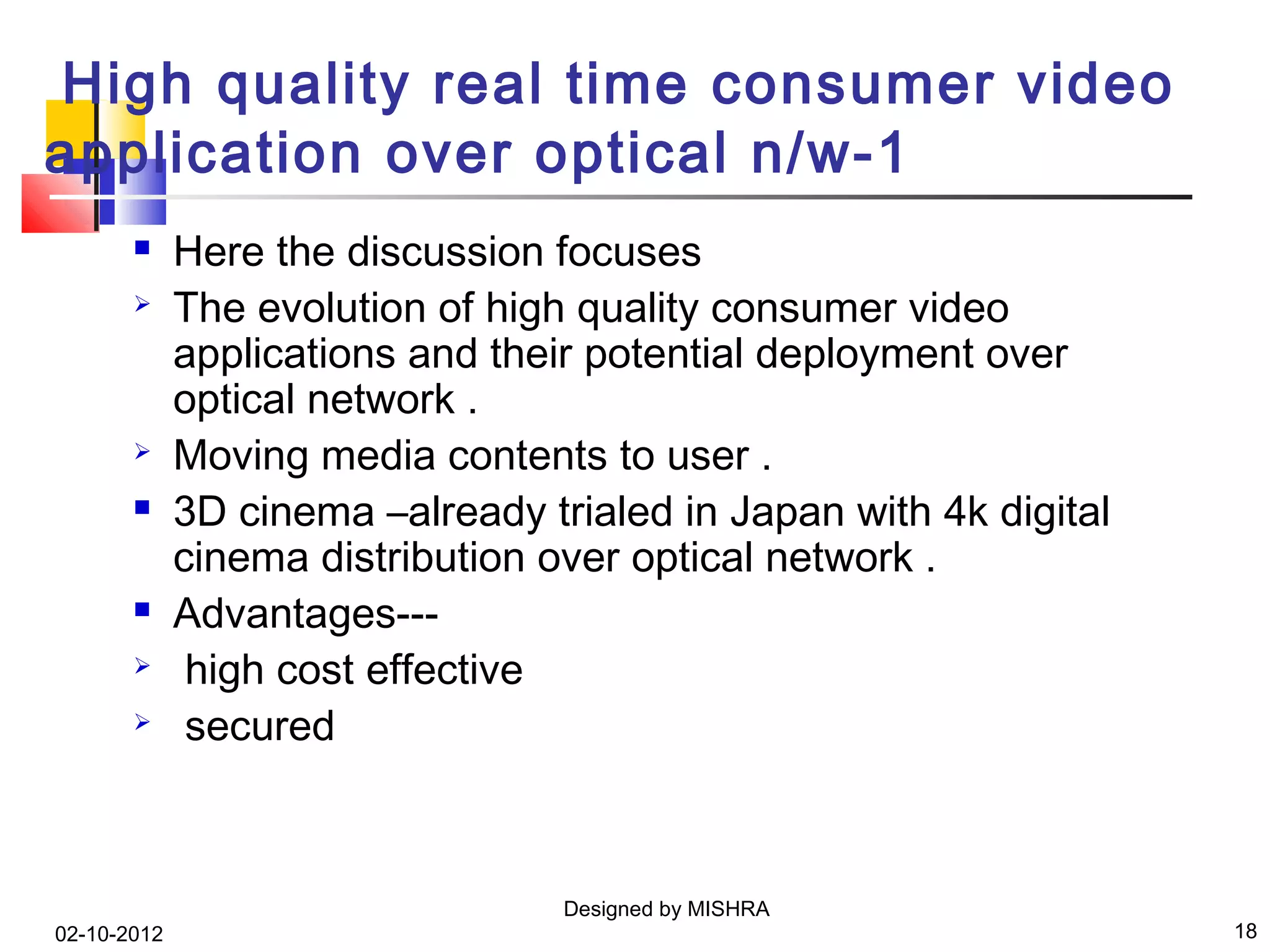 High quality real time consumer video
application over optical n/w-1
            Here the discussion focuses
            The evolution of high quality consumer video
             applications and their potential deployment over
             optical network .
            Moving media contents to user .
            3D cinema –already trialed in Japan with 4k digital
             cinema distribution over optical network .
            Advantages---
             high cost effective
             secured



                                  Designed by MISHRA
02-10-2012                                                         18
 