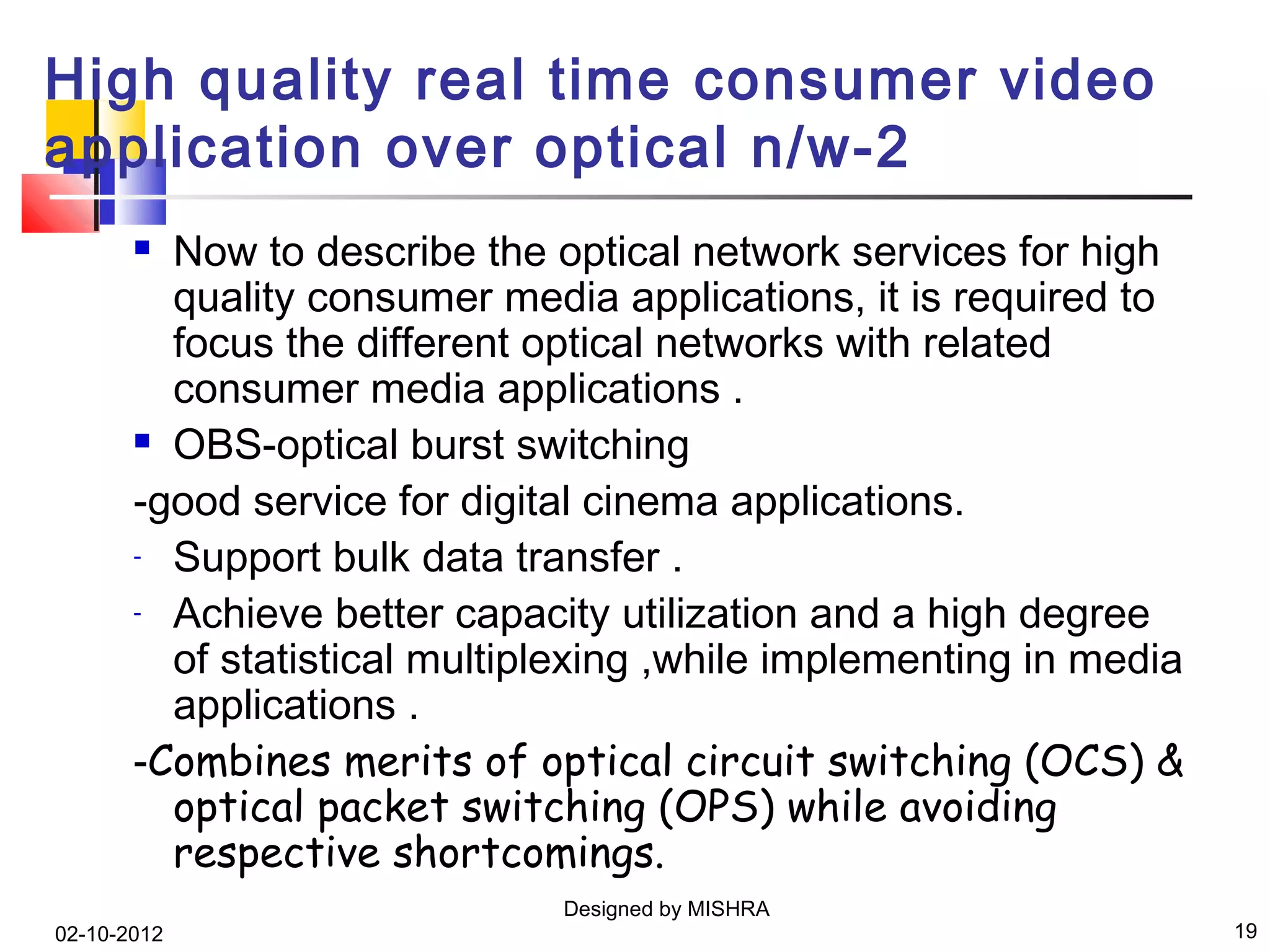 High quality real time consumer video
application over optical n/w-2
        Now to describe the optical network services for high
         quality consumer media applications, it is required to
         focus the different optical networks with related
         consumer media applications .
        OBS-optical burst switching

       -good service for digital cinema applications.
       - Support bulk data transfer .

       - Achieve better capacity utilization and a high degree

         of statistical multiplexing ,while implementing in media
         applications .
       -Combines merits of optical circuit switching (OCS) &
         optical packet switching (OPS) while avoiding
         respective shortcomings.
                              Designed by MISHRA
02-10-2012                                                          19
 