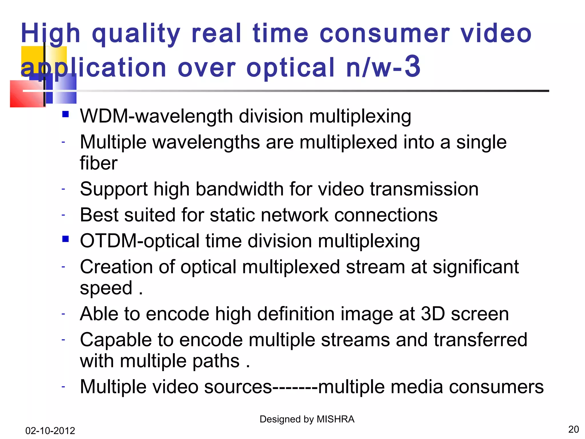 High quality real time consumer video
application over optical n/w- 3
            WDM-wavelength division multiplexing
       -     Multiple wavelengths are multiplexed into a single
             fiber
       -     Support high bandwidth for video transmission
       -     Best suited for static network connections
            OTDM-optical time division multiplexing
       -     Creation of optical multiplexed stream at significant
             speed .
       -     Able to encode high definition image at 3D screen
       -     Capable to encode multiple streams and transferred
             with multiple paths .
       -     Multiple video sources-------multiple media consumers
                                 Designed by MISHRA
02-10-2012                                                           20
 