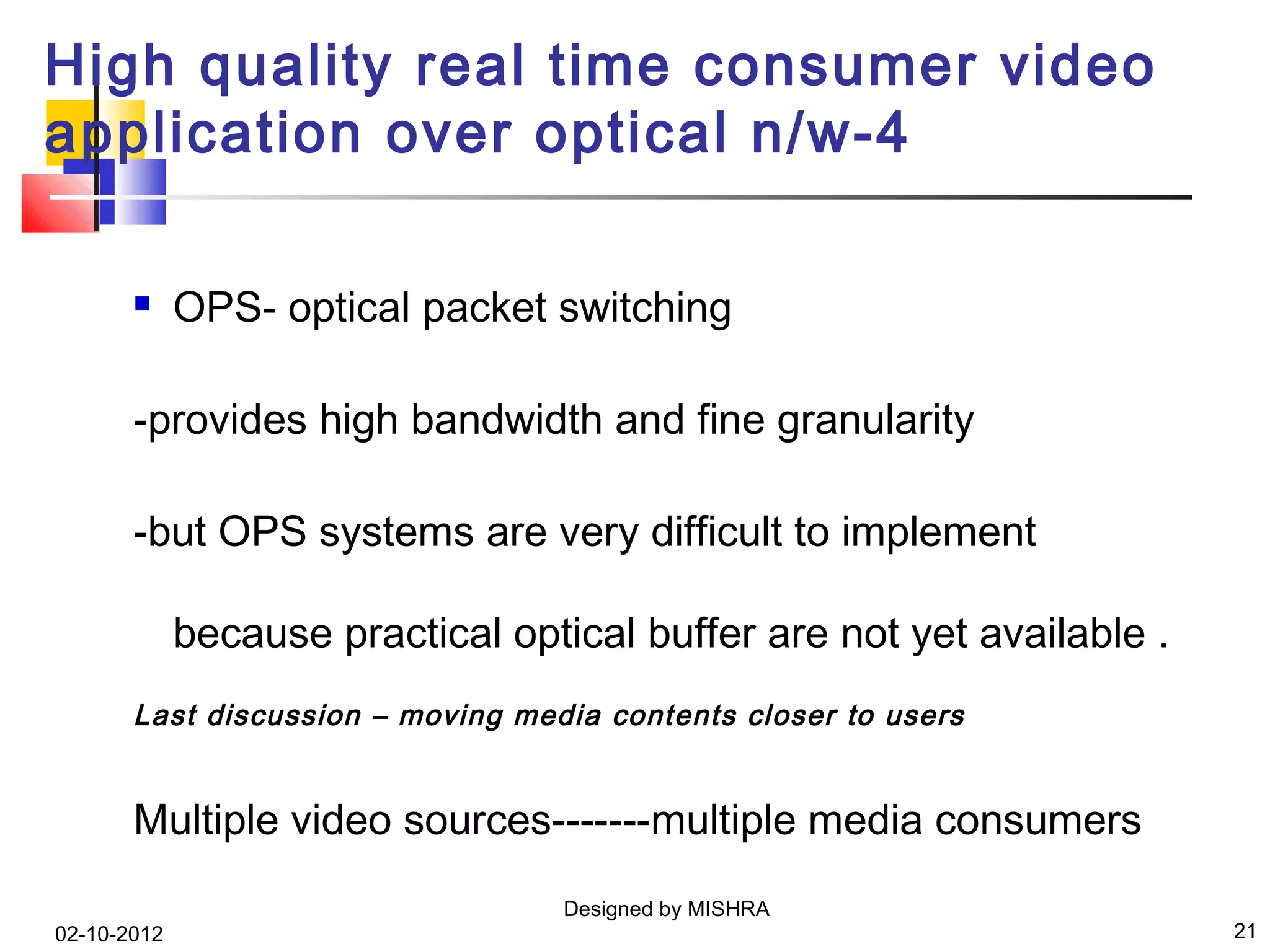 High quality real time consumer video
application over optical n/w-4

            OPS- optical packet switching

       -provides high bandwidth and fine granularity

       -but OPS systems are very difficult to implement

             because practical optical buffer are not yet available .
       Last discussion – moving media contents closer to users


       Multiple video sources-------multiple media consumers
                                   Designed by MISHRA
02-10-2012                                                              21
 