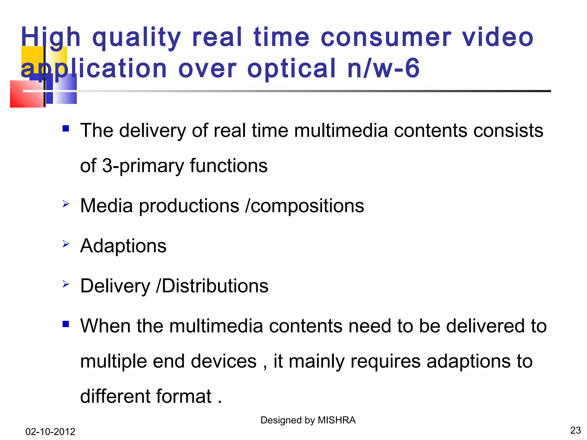 High quality real time consumer video
application over optical n/w-6

            The delivery of real time multimedia contents consists
             of 3-primary functions
            Media productions /compositions
            Adaptions
            Delivery /Distributions
            When the multimedia contents need to be delivered to
             multiple end devices , it mainly requires adaptions to
             different format .
                                  Designed by MISHRA
02-10-2012                                                            23
 