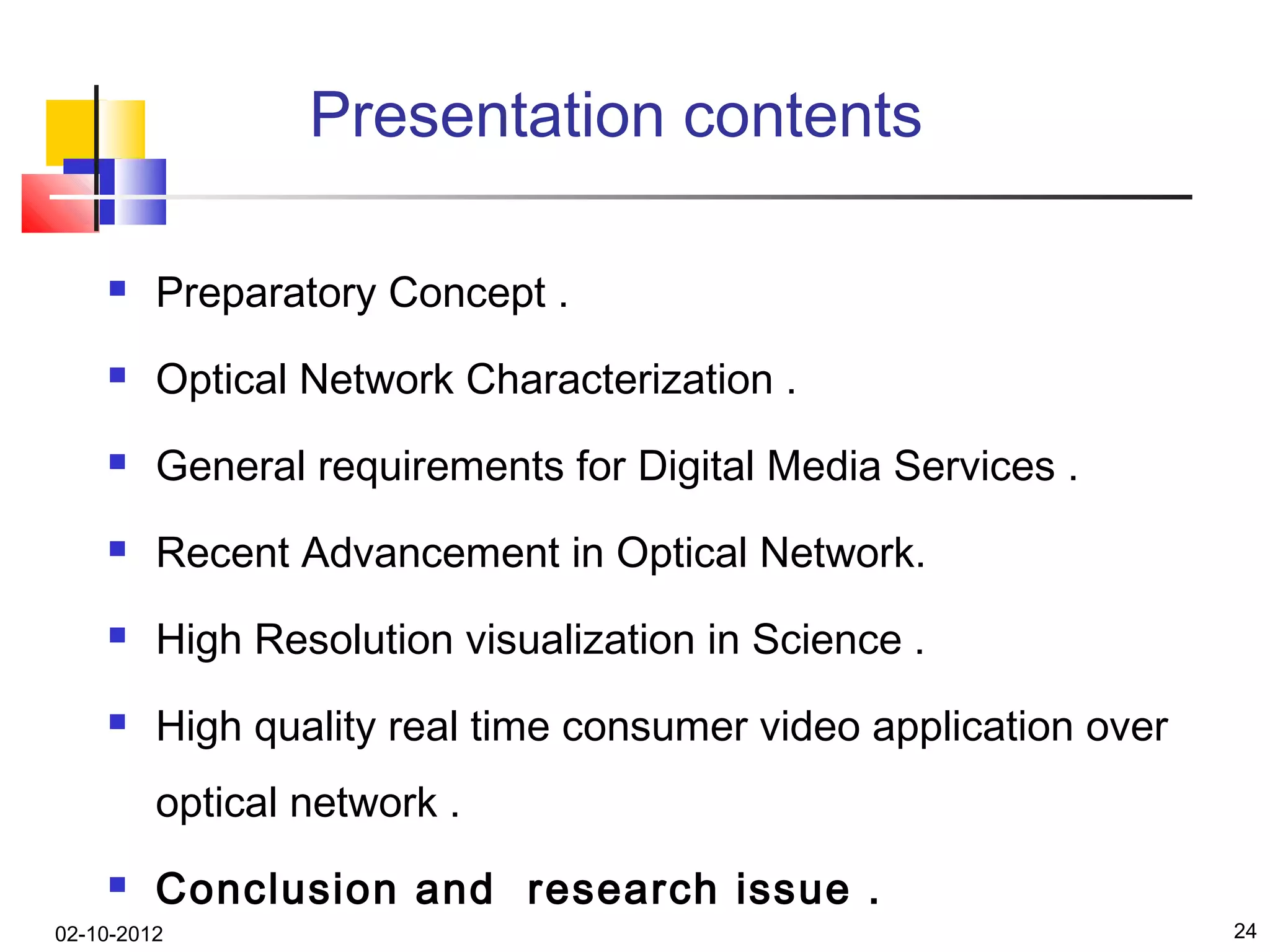 Presentation contents

        Preparatory Concept .
        Optical Network Characterization .
        General requirements for Digital Media Services .
        Recent Advancement in Optical Network.
        High Resolution visualization in Science .
        High quality real time consumer video application over
         optical network .
        Conclusion and research issue .
02-10-2012                                                        24
 