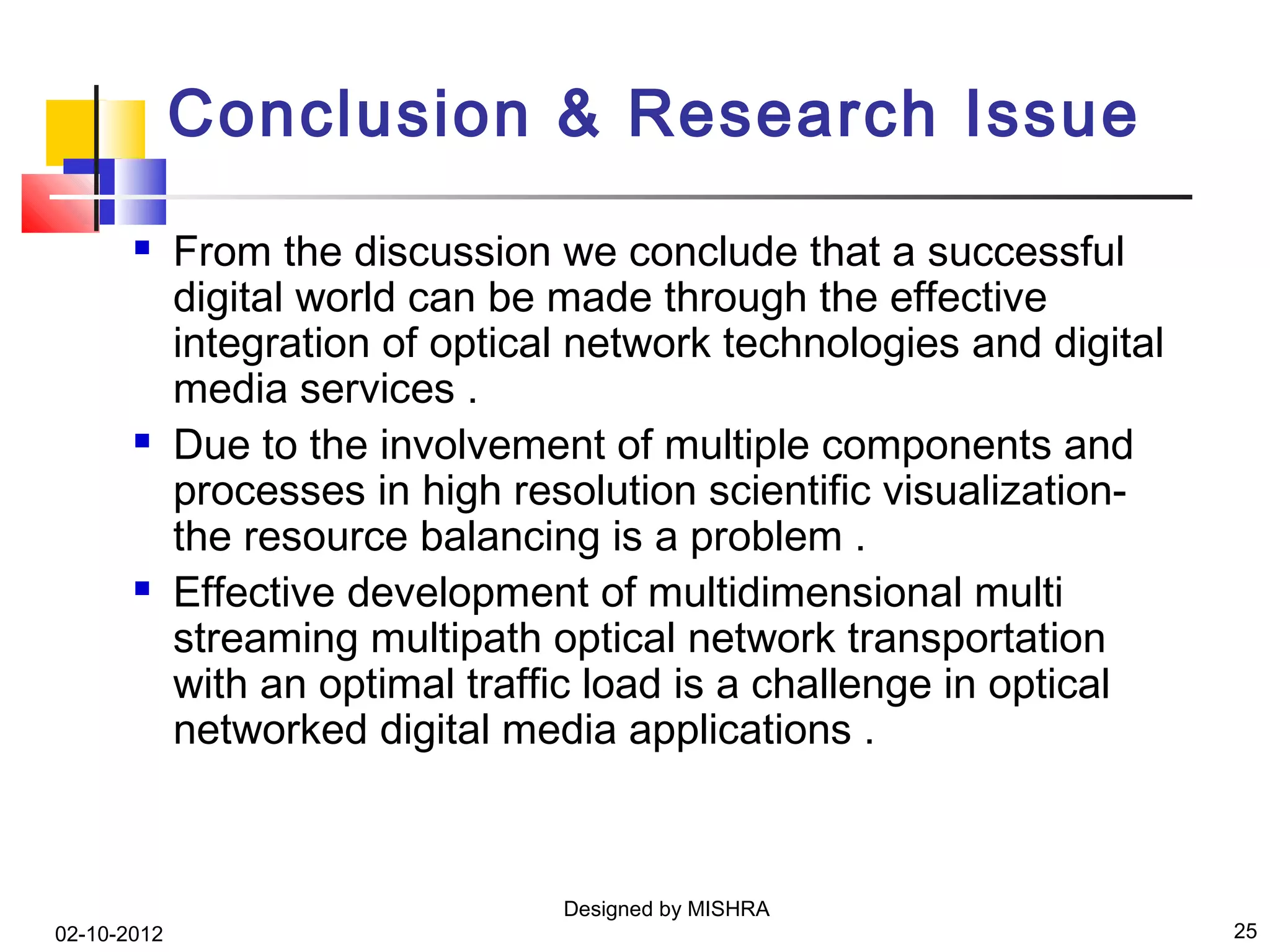 Conclusion & Research Issue
            From the discussion we conclude that a successful
             digital world can be made through the effective
             integration of optical network technologies and digital
             media services .
            Due to the involvement of multiple components and
             processes in high resolution scientific visualization-
             the resource balancing is a problem .
            Effective development of multidimensional multi
             streaming multipath optical network transportation
             with an optimal traffic load is a challenge in optical
             networked digital media applications .



                                  Designed by MISHRA
02-10-2012                                                             25
 