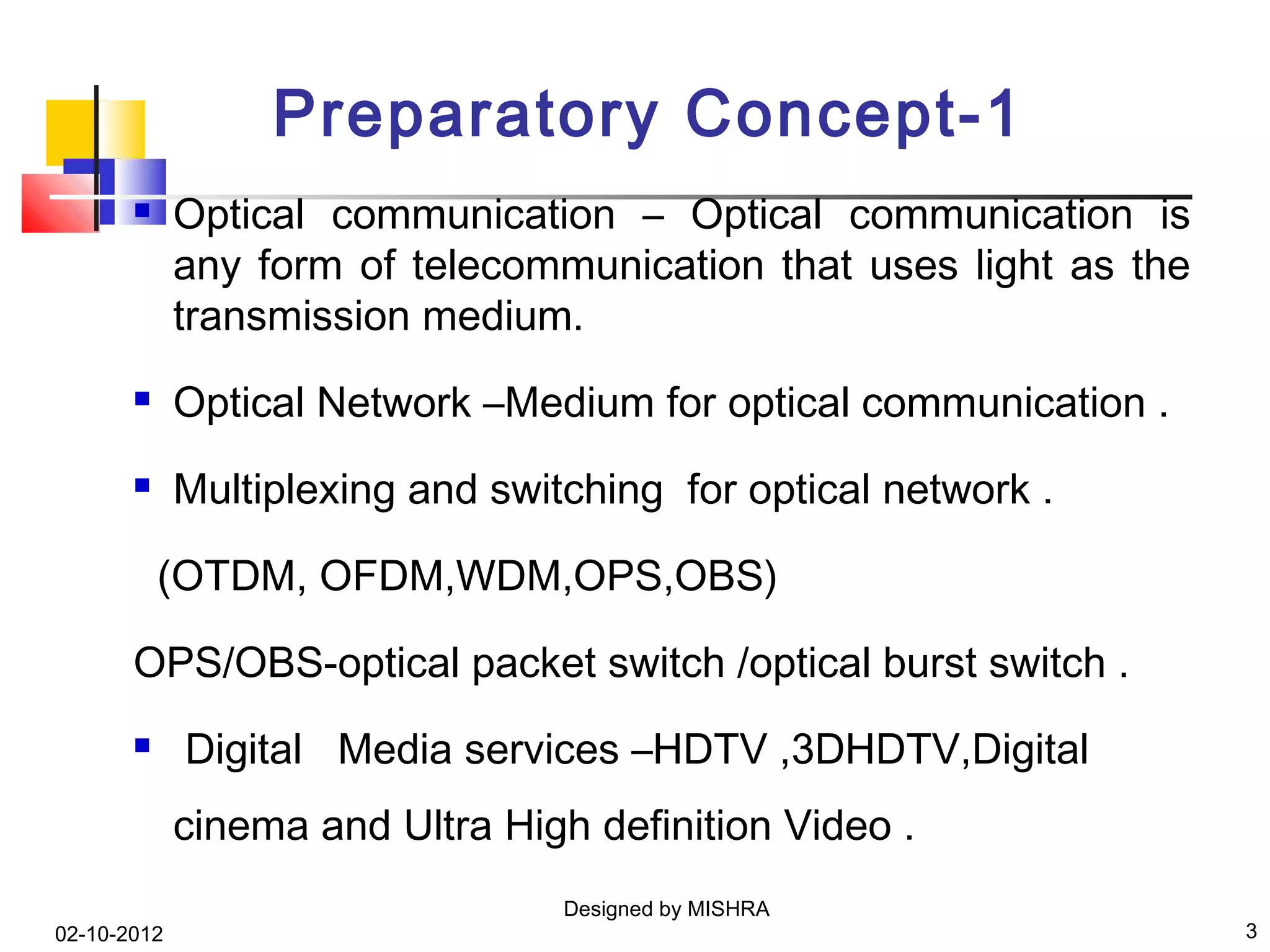 Preparatory Concept-1
            Optical communication – Optical communication is
             any form of telecommunication that uses light as the
             transmission medium.
            Optical Network –Medium for optical communication .
            Multiplexing and switching for optical network .

           (OTDM, OFDM,WDM,OPS,OBS)

       OPS/OBS-optical packet switch /optical burst switch .
            Digital Media services –HDTV ,3DHDTV,Digital
             cinema and Ultra High definition Video .
                                  Designed by MISHRA
02-10-2012                                                          3
 