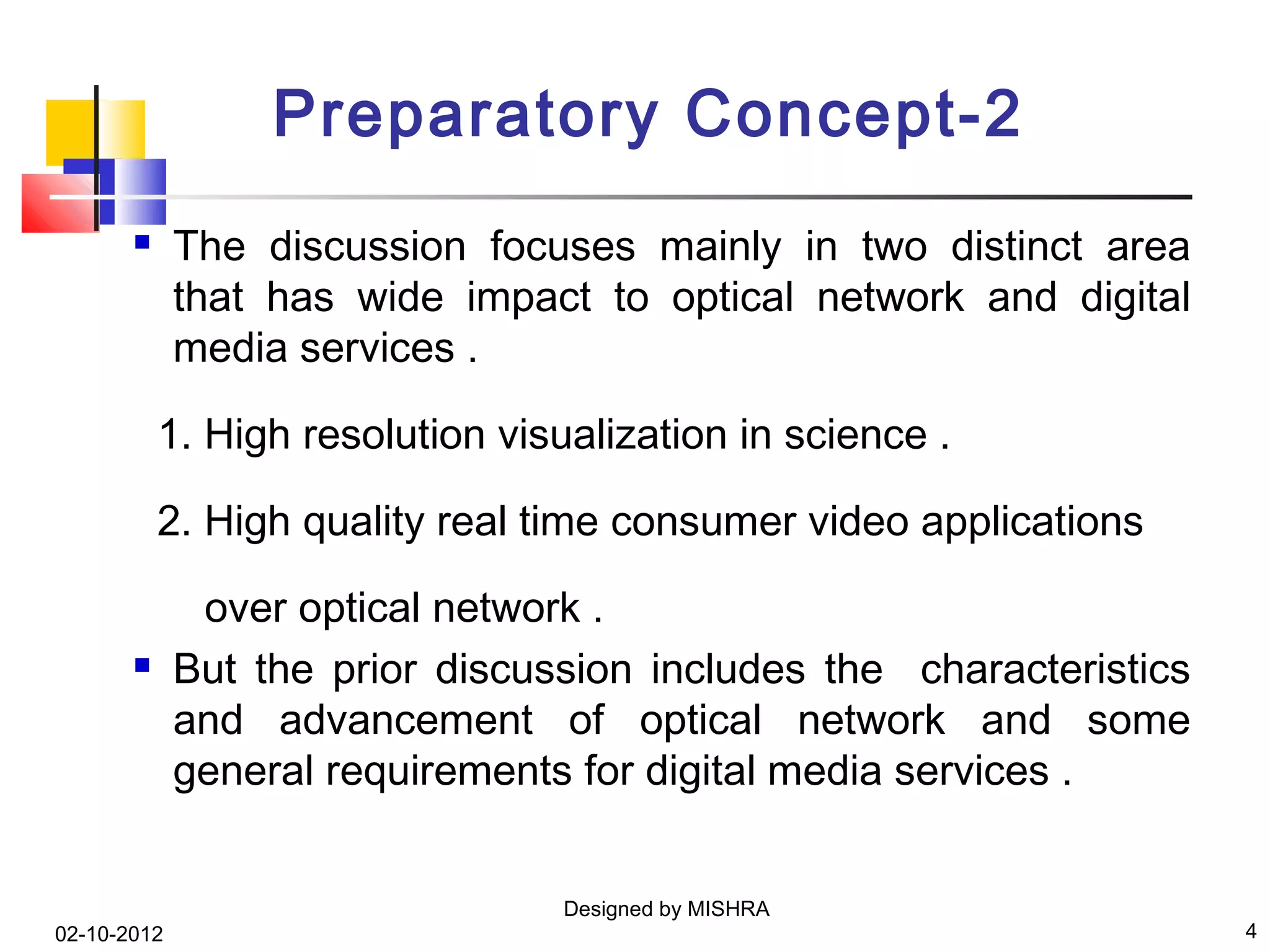 Preparatory Concept-2
            The discussion focuses mainly in two distinct area
             that has wide impact to optical network and digital
             media services .

           1. High resolution visualization in science .

           2. High quality real time consumer video applications

              over optical network .
            But the prior discussion includes the characteristics
             and advancement of optical network and some
             general requirements for digital media services .


                                  Designed by MISHRA
02-10-2012                                                           4
 