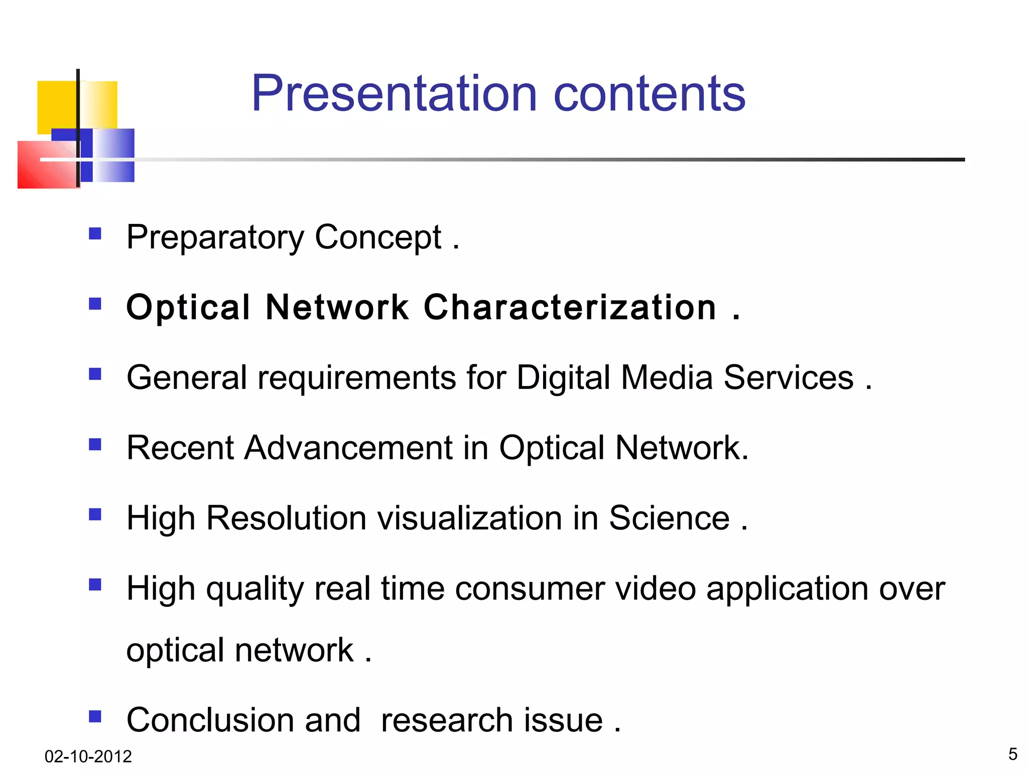 Presentation contents

        Preparatory Concept .
        Optical Network Characterization .
        General requirements for Digital Media Services .
        Recent Advancement in Optical Network.
        High Resolution visualization in Science .
        High quality real time consumer video application over
         optical network .
        Conclusion and research issue .
02-10-2012                                                        5
 