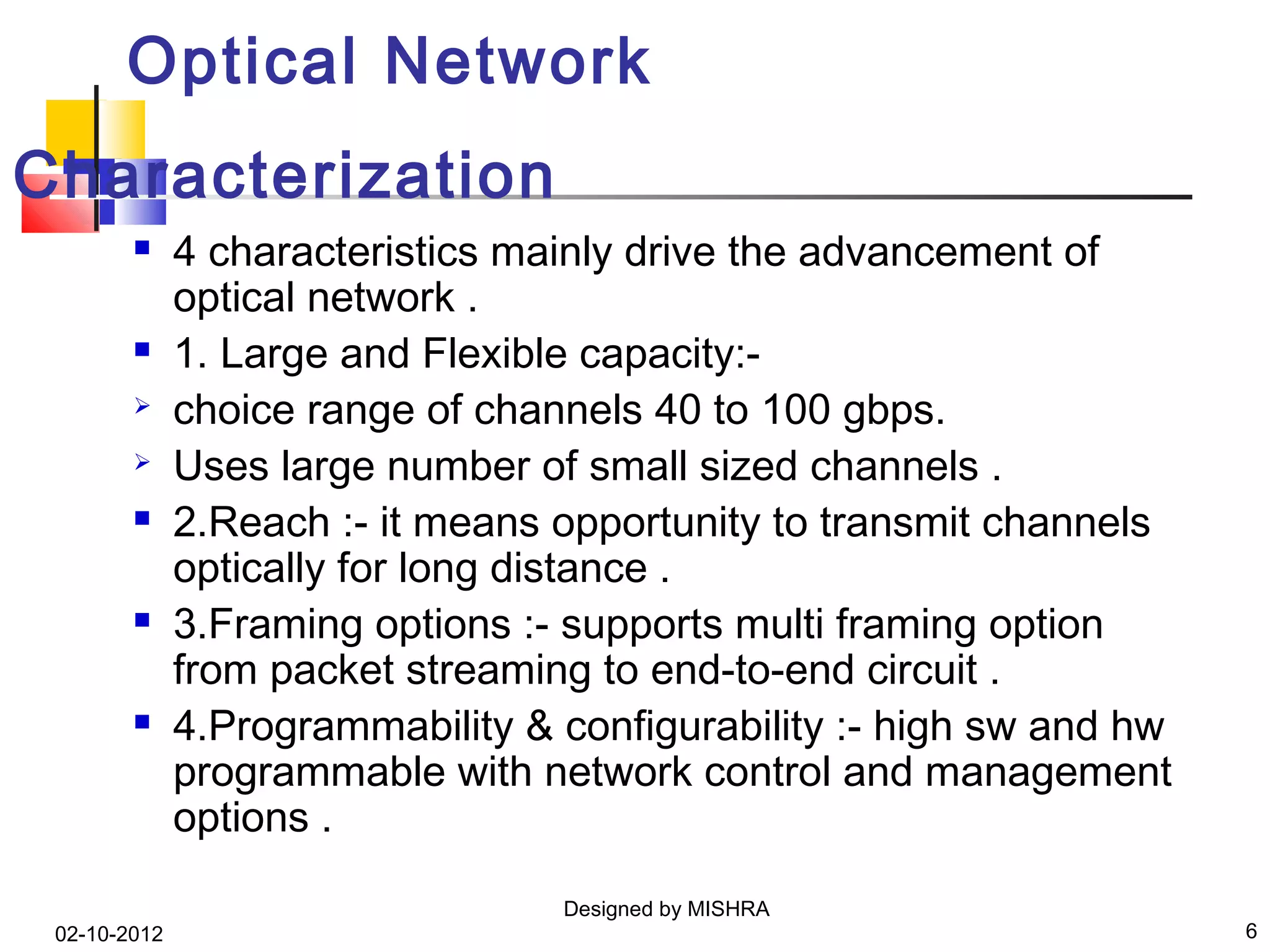 Optical Network
Characterization
             4 characteristics mainly drive the advancement of
              optical network .
             1. Large and Flexible capacity:-
             choice range of channels 40 to 100 gbps.
             Uses large number of small sized channels .
             2.Reach :- it means opportunity to transmit channels
              optically for long distance .
             3.Framing options :- supports multi framing option
              from packet streaming to end-to-end circuit .
             4.Programmability & configurability :- high sw and hw
              programmable with network control and management
              options .

                                  Designed by MISHRA
 02-10-2012                                                           6
 
