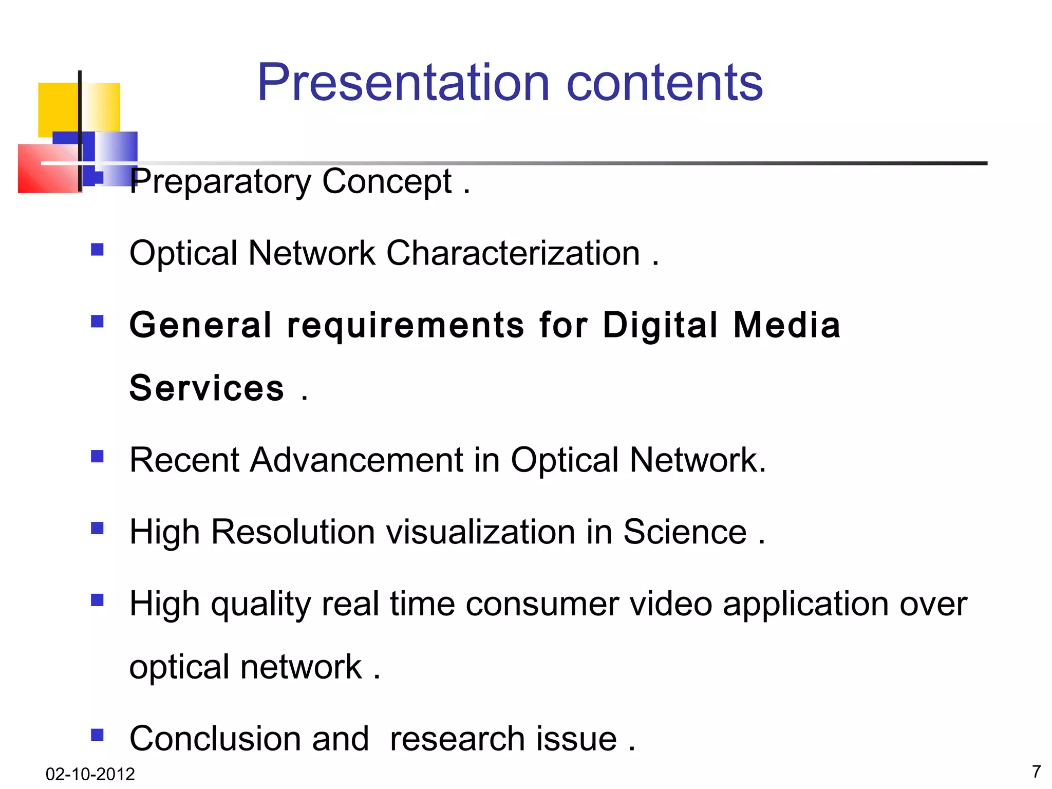 Presentation contents
        Preparatory Concept .
        Optical Network Characterization .
        General requirements for Digital Media
         Services .
        Recent Advancement in Optical Network.
        High Resolution visualization in Science .
        High quality real time consumer video application over
         optical network .
        Conclusion and research issue .
02-10-2012                                                        7
 
