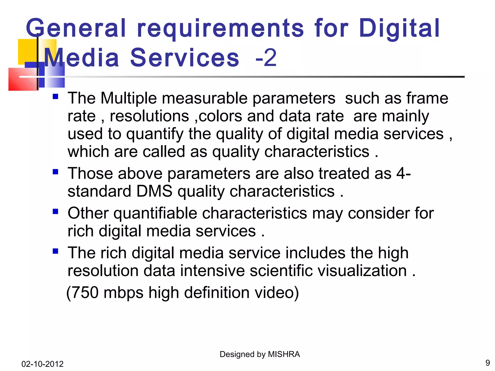 General requirements for Digital
 Media Services -2
            The Multiple measurable parameters such as frame
             rate , resolutions ,colors and data rate are mainly
             used to quantify the quality of digital media services ,
             which are called as quality characteristics .
            Those above parameters are also treated as 4-
             standard DMS quality characteristics .
            Other quantifiable characteristics may consider for
             rich digital media services .
            The rich digital media service includes the high
             resolution data intensive scientific visualization .
             (750 mbps high definition video)


                                   Designed by MISHRA
02-10-2012                                                              9
 