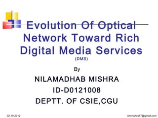 Evolution Of Optical
         Network Toward Rich
         Digital Media Services
                     (DMS)

                     By

             NILAMADHAB MISHRA
                ID-D0121008
             DEPTT. OF CSIE,CGU
02-10-2012                        nmmishra77@gmail.com
 