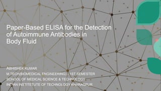 Paper-Based ELISA for the Detection
of Autoimmune Antibodies in
Body Fluid
ABHISHEK KUMAR
M.TECH(BIOMEDICAL ENGINEERING) - 1ST SEMESTER
SCHOOL OF MEDICAL SCIENCE & TECHNOLOGY
INDIAN INSTITETUTE OF TECHNOLOGY KHARAGPUR
 