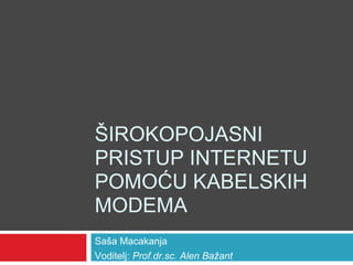 ŠIROKOPOJASNI
PRISTUP INTERNETU
POMOĆU KABELSKIH
MODEMA
Saša Macakanja
Voditelj: Prof.dr.sc. Alen Bažant
 