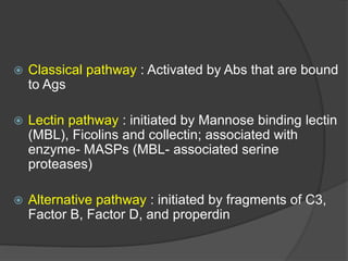  Classical pathway : Activated by Abs that are bound
to Ags
 Lectin pathway : initiated by Mannose binding lectin
(MBL), Ficolins and collectin; associated with
enzyme- MASPs (MBL- associated serine
proteases)
 Alternative pathway : initiated by fragments of C3,
Factor B, Factor D, and properdin
 