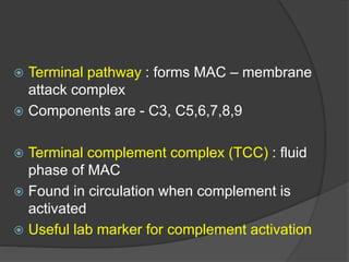  Terminal pathway : forms MAC – membrane
attack complex
 Components are - C3, C5,6,7,8,9
 Terminal complement complex (TCC) : fluid
phase of MAC
 Found in circulation when complement is
activated
 Useful lab marker for complement activation
 