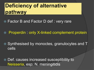 Deficiency of alternative
pathway
 Factor B and Factor D def : very rare
 Properdin : only X-linked complement protein
 Synthesised by monoctes, granulocytes and T
cells
 Def. causes increased susceptibility to
Neisseria, esp; N. meningitidis
 