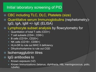 Initial laboratory screening of PID
 CBC including TLC, DLC, Platelets (size)
 Quantitative serum Immunoglobulins (nephelometry)-
IgG, IgA, IgM +/- IgE (ELISA)
 Lymphocyte subset analysis by flowcytometry for
 Quantitation of total T cells (CD3+)
 T cell subsets (CD4+, CD8+)
 B cells (CD19+, CD20+)
 NK cells (CD16+, CD56+)
 HLA-DR to rule out MHC II deficiency
 Dihydrorhodamine to rule out CGD
 Isohemagglutinin titres
 IgG antibodies to
 Known exposure (VZ)
 Known Immunizations (tetanus, diphtheria, Hib, meningococcus, polio,
rubella).
 